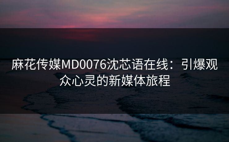 麻花传媒MD0076沈芯语在线：引爆观众心灵的新媒体旅程