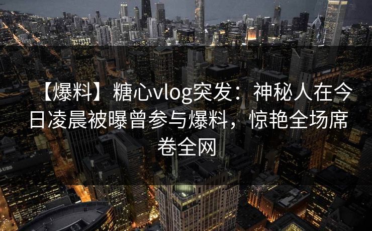 【爆料】糖心vlog突发:神秘人在今日凌晨被曝曾参与爆料,惊艳全场席卷全网 【爆料】糖心vlog突发:神秘人在今日凌晨被曝曾参与爆料,惊艳全场席卷全网