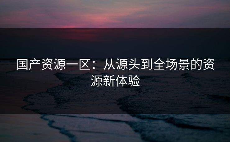 国产资源一区：从源头到全场景的资源新体验