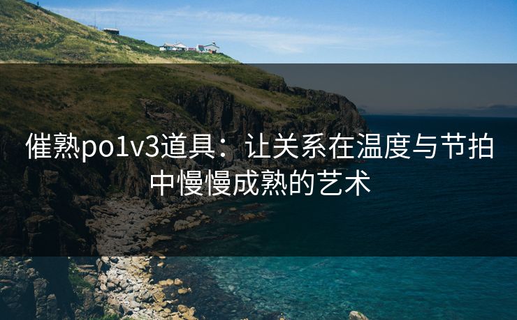 催熟po1v3道具：让关系在温度与节拍中慢慢成熟的艺术