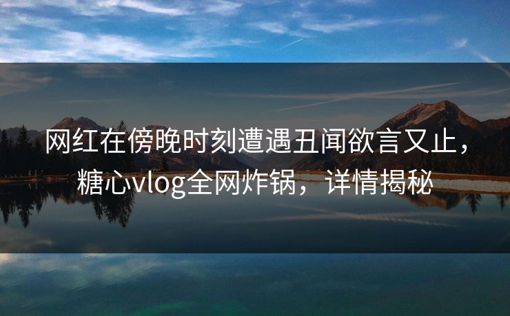网红在傍晚时刻遭遇丑闻欲言又止，糖心vlog全网炸锅，详情揭秘