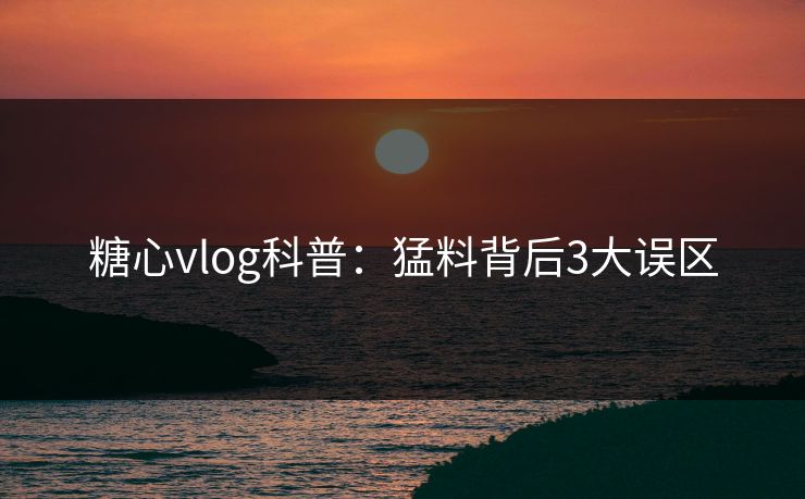 糖心vlog科普：猛料背后3大误区