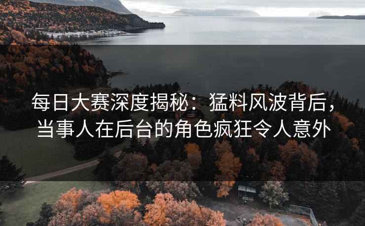 每日大赛深度揭秘：猛料风波背后，当事人在后台的角色疯狂令人意外
