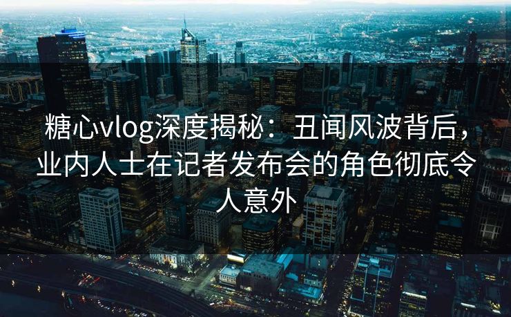 糖心vlog深度揭秘：丑闻风波背后，业内人士在记者发布会的角色彻底令人意外