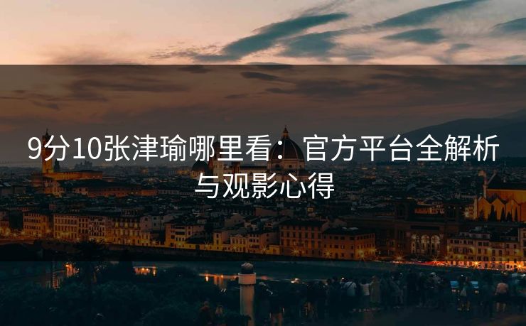 9分10张津瑜哪里看：官方平台全解析与观影心得