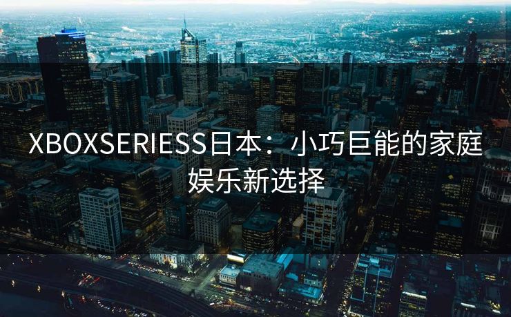 XBOXSERIESS日本：小巧巨能的家庭娱乐新选择