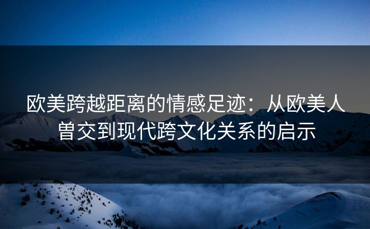欧美跨越距离的情感足迹:从欧美人曽交到现代跨文化关系的启示 欧美跨越距离的情感足迹:从欧美人曽交到现代跨文化关系的启示