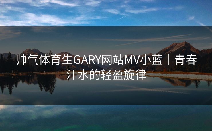 帅气体育生GARY网站MV小蓝|青春汗水的轻盈旋律 帅气体育生GARY网站MV小蓝|青春汗水的轻盈旋律