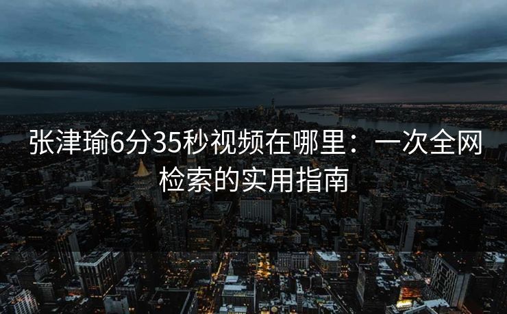 张津瑜6分35秒视频在哪里：一次全网检索的实用指南