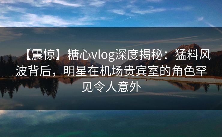 【震惊】糖心vlog深度揭秘：猛料风波背后，明星在机场贵宾室的角色罕见令人意外