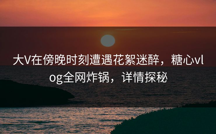 大V在傍晚时刻遭遇花絮迷醉，糖心vlog全网炸锅，详情探秘