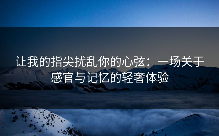 让我的指尖扰乱你的心弦:一场关于感官与记忆的轻奢体验 让我的指尖扰乱你的心弦:一场关于感官与记忆的轻奢体验