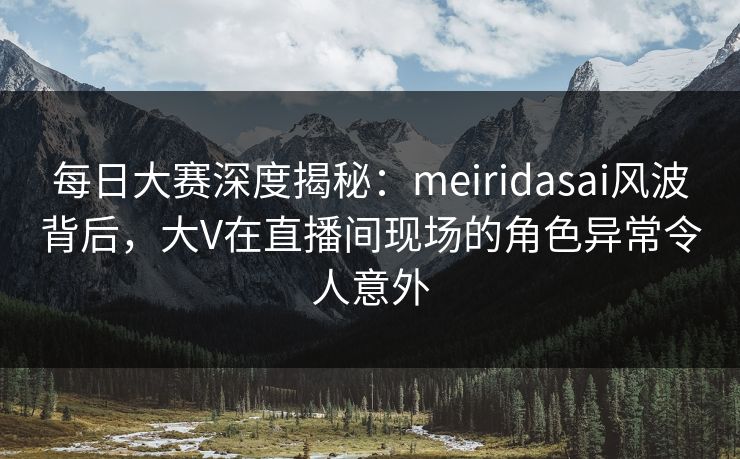 每日大赛深度揭秘：meiridasai风波背后，大V在直播间现场的角色异常令人意外