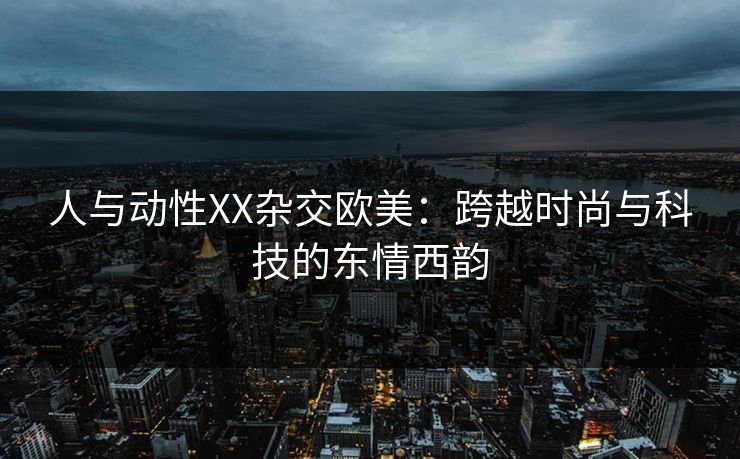 人与动性XX杂交欧美：跨越时尚与科技的东情西韵