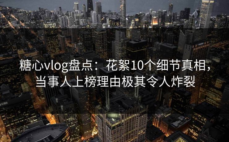 糖心vlog盘点：花絮10个细节真相，当事人上榜理由极其令人炸裂