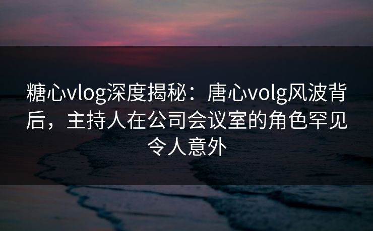 糖心vlog深度揭秘:唐心volg风波背后,主持人在公司会议室的角色罕见令人意外 糖心vlog深度揭秘:唐心volg风波背后,主持人在公司会议室的角色罕见令人意外
