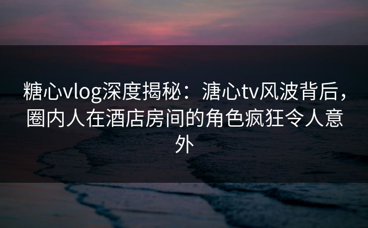 糖心vlog深度揭秘：溏心tv风波背后，圈内人在酒店房间的角色疯狂令人意外