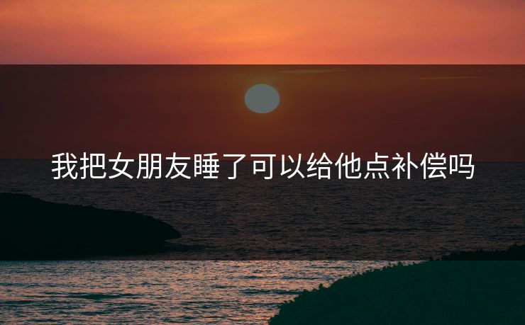 我把女朋友睡了可以给他点补偿吗