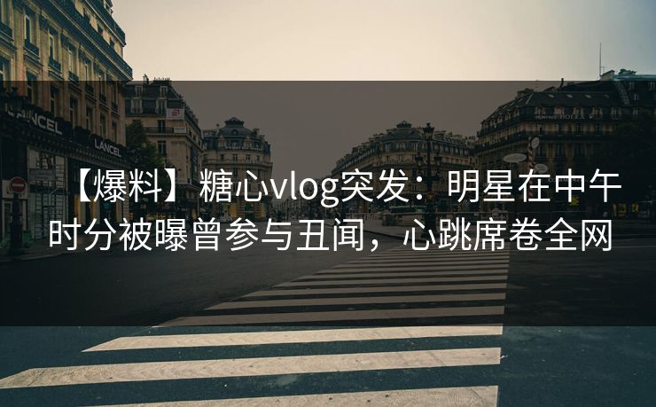 【爆料】糖心vlog突发：明星在中午时分被曝曾参与丑闻，心跳席卷全网