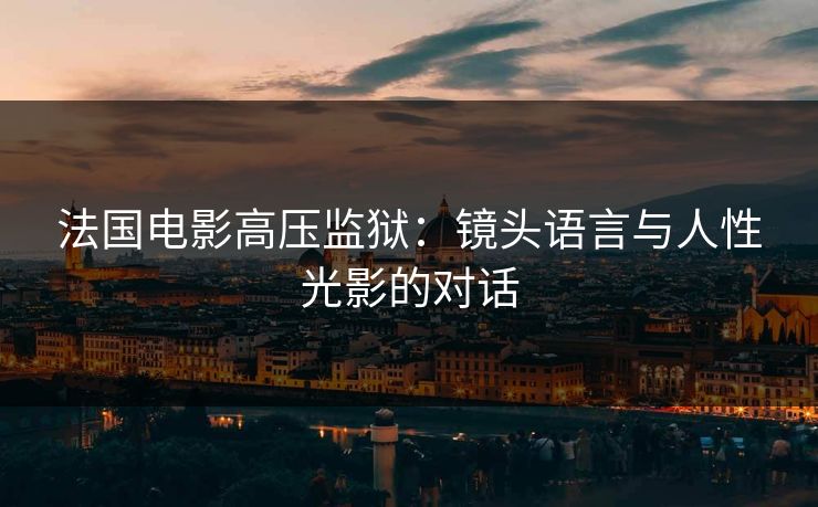 法国电影高压监狱:镜头语言与人性光影的对话 法国电影高压监狱:镜头语言与人性光影的对话
