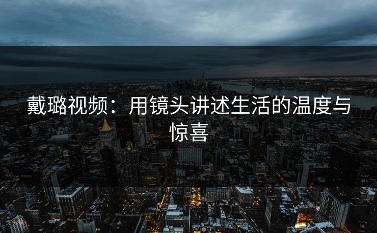 戴璐视频:用镜头讲述生活的温度与惊喜 戴璐视频:用镜头讲述生活的温度与惊喜