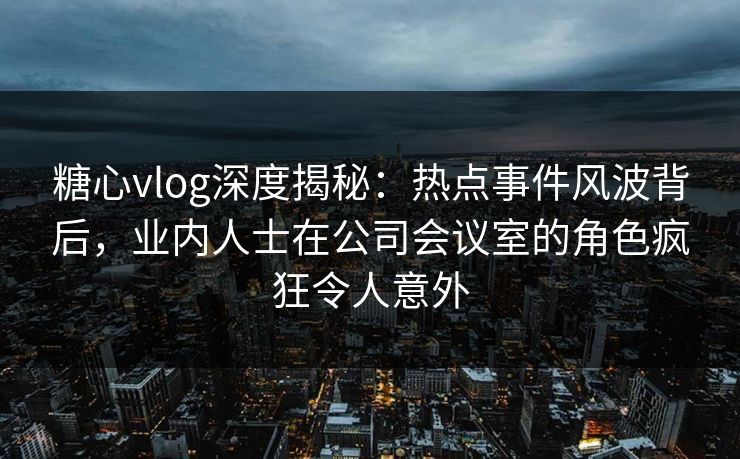 糖心vlog深度揭秘：热点事件风波背后，业内人士在公司会议室的角色疯狂令人意外