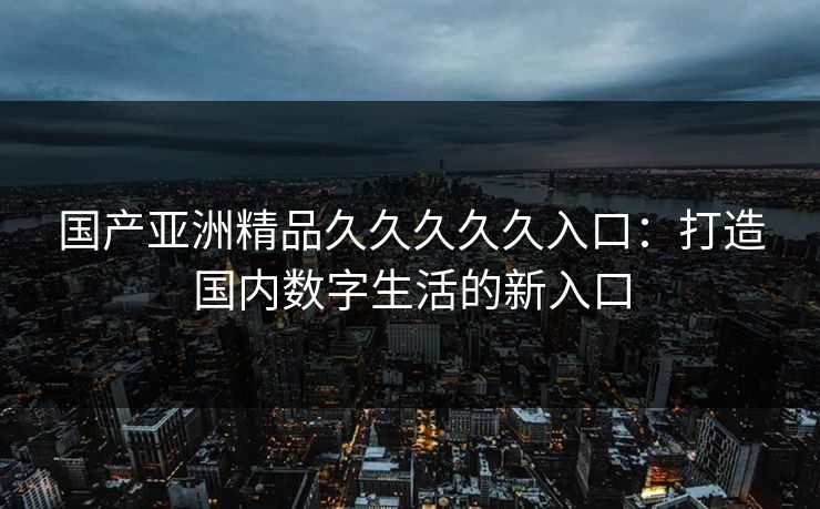 国产亚洲精品久久久久久入口：打造国内数字生活的新入口