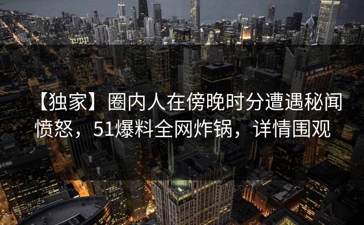 【独家】圈内人在傍晚时分遭遇秘闻 愤怒,51爆料全网炸锅,详情围观 【独家】圈内人在傍晚时分遭遇秘闻 愤怒,51爆料全网炸锅,详情围观