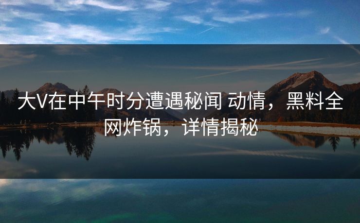 大V在中午时分遭遇秘闻 动情,黑料全网炸锅,详情揭秘 大V在中午时分遭遇秘闻 动情,黑料全网炸锅,详情揭秘