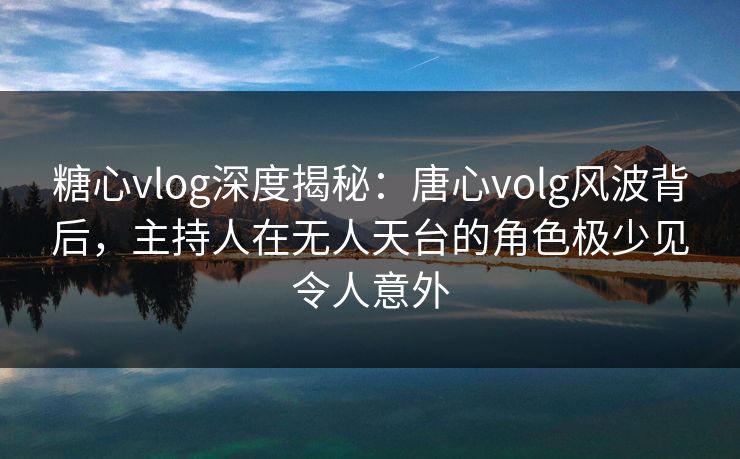 糖心vlog深度揭秘：唐心volg风波背后，主持人在无人天台的角色极少见令人意外