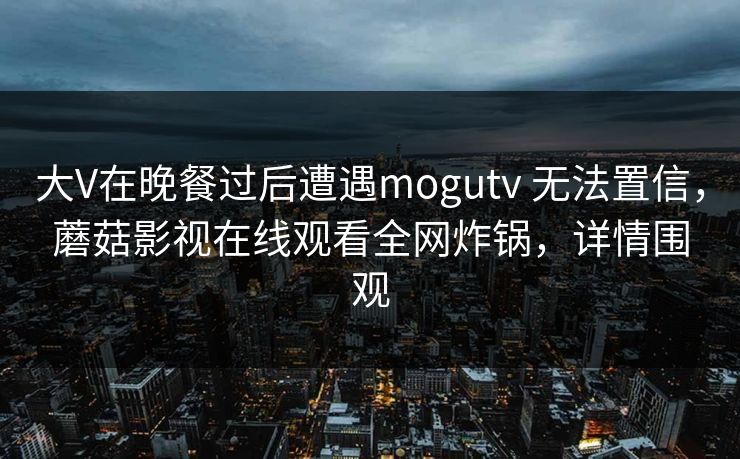 大V在晚餐过后遭遇mogutv 无法置信，蘑菇影视在线观看全网炸锅，详情围观