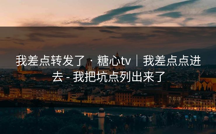 我差点转发了 · 糖心tv｜我差点点进去 - 我把坑点列出来了