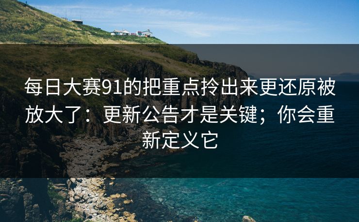 每日大赛91的把重点拎出来更还原被放大了：更新公告才是关键；你会重新定义它