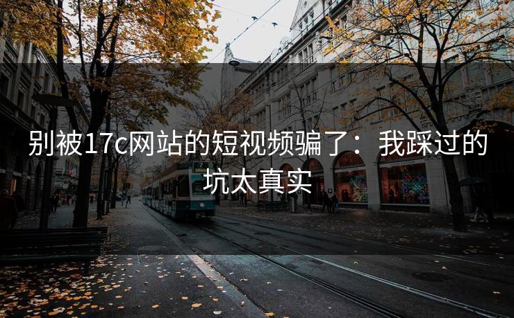 别被17c网站的短视频骗了：我踩过的坑太真实
