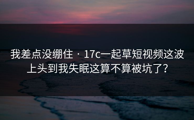 我差点没绷住 · 17c一起草短视频这波上头到我失眠这算不算被坑了？