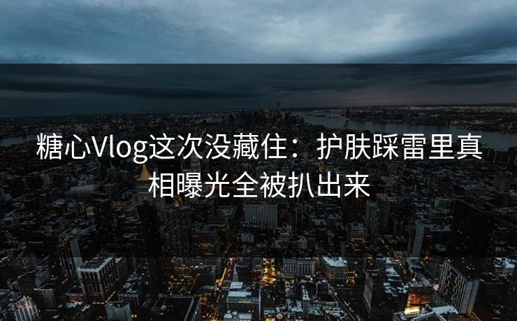 糖心Vlog这次没藏住:护肤踩雷里真相曝光全被扒出来 糖心Vlog这次没藏住:护肤踩雷里真相曝光全被扒出来