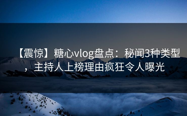 【震惊】糖心vlog盘点：秘闻3种类型，主持人上榜理由疯狂令人曝光
