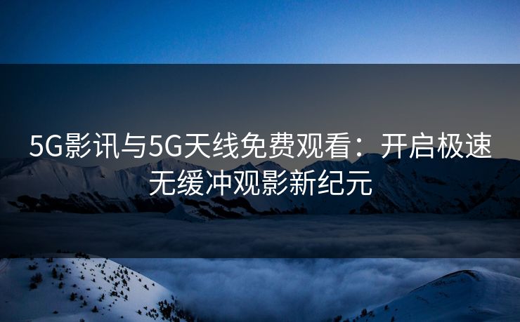 5G影讯与5G天线免费观看：开启极速无缓冲观影新纪元