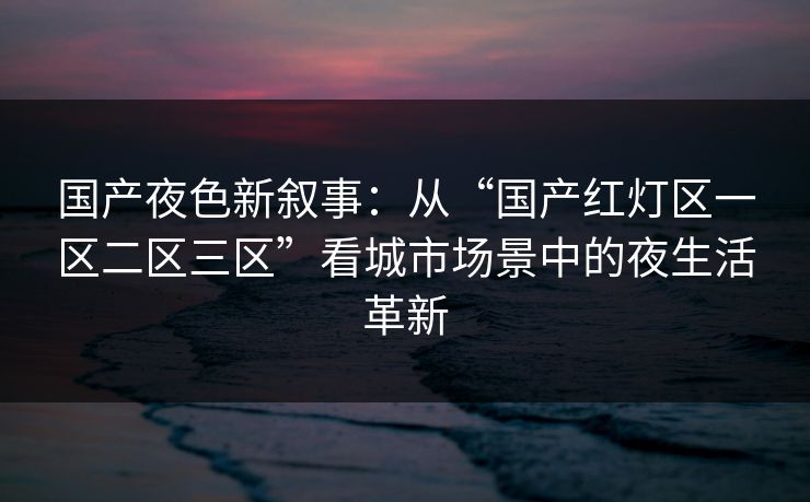国产夜色新叙事:从“国产红灯区一区二区三区”看城市场景中的夜生活革新 国产夜色新叙事:从“国产红灯区一区二区三区”看城市场景中的夜生活革新