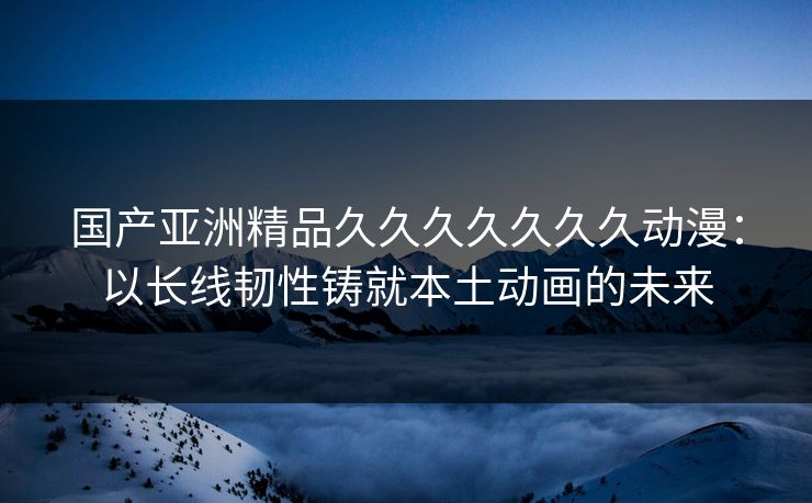 国产亚洲精品久久久久久久久动漫:以长线韧性铸就本土动画的未来 国产亚洲精品久久久久久久久动漫:以长线韧性铸就本土动画的未来