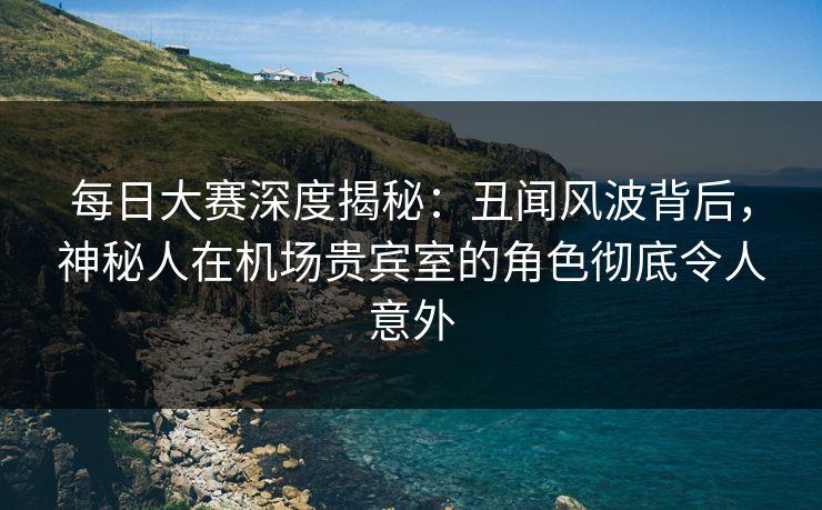每日大赛深度揭秘：丑闻风波背后，神秘人在机场贵宾室的角色彻底令人意外