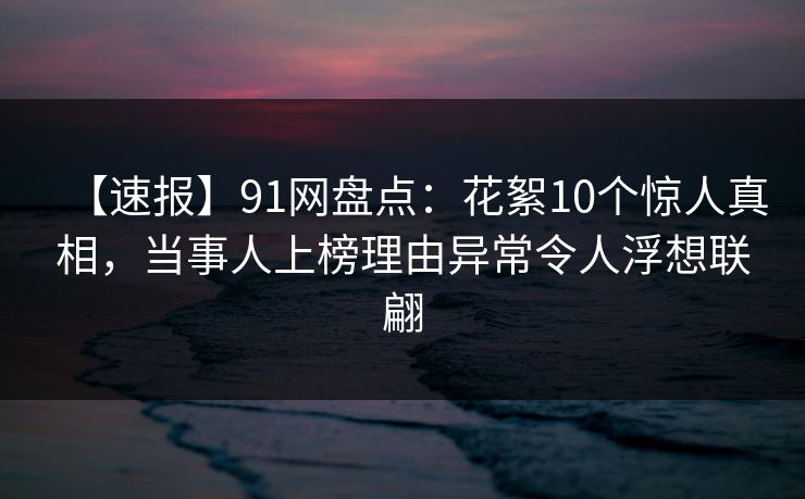 【速报】91网盘点:花絮10个惊人真相,当事人上榜理由异常令人浮想联翩 【速报】91网盘点:花絮10个惊人真相,当事人上榜理由异常令人浮想联翩