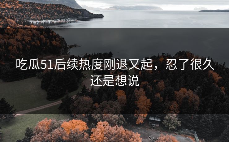 吃瓜51后续热度刚退又起,忍了很久还是想说 吃瓜51后续热度刚退又起,忍了很久还是想说