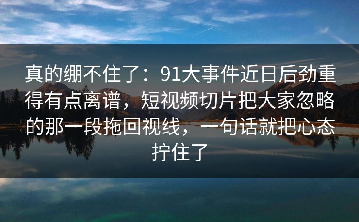 真的绷不住了：91大事件近日后劲重得有点离谱，短视频切片把大家忽略的那一段拖回视线，一句话就把心态拧住了