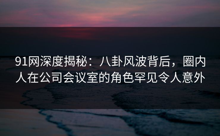 91网深度揭秘：八卦风波背后，圈内人在公司会议室的角色罕见令人意外