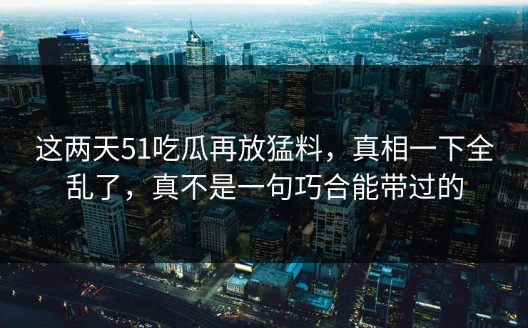 这两天51吃瓜再放猛料,真相一下全乱了,真不是一句巧合能带过的 这两天51吃瓜再放猛料,真相一下全乱了,真不是一句巧合能带过的